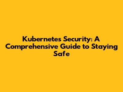 Kubernetes Security: A Comprehensive Guide to Staying Safe