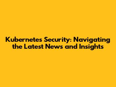 Kubernetes Security: Navigating the Latest News and Insights
