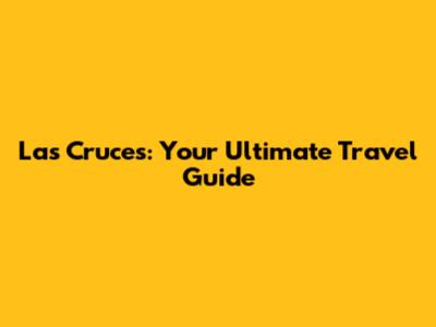 Las Cruces: Your Ultimate Travel Guide