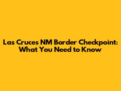 Las Cruces NM Border Checkpoint: What You Need to Know