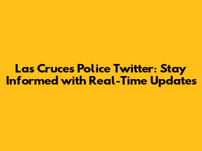Las Cruces Police Twitter: Stay Informed with Real-Time Updates