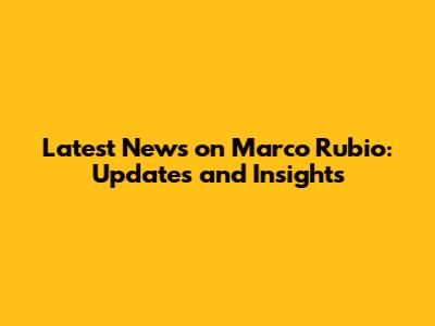 Latest News on Marco Rubio: Updates and Insights