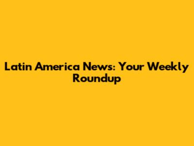 Latin America News: Your Weekly Roundup