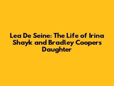 Lea De Seine: The Life of Irina Shayk and Bradley Cooper's Daughter