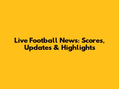 Live Football News: Scores, Updates & Highlights