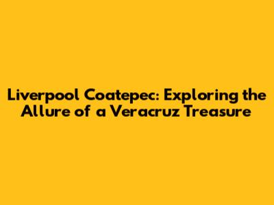 Liverpool Coatepec: Exploring the Allure of a Veracruz Treasure