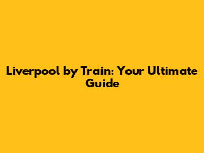 Liverpool by Train: Your Ultimate Guide