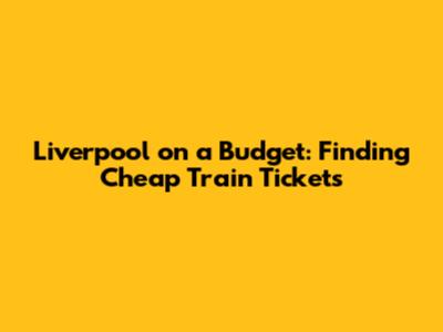 Liverpool on a Budget: Finding Cheap Train Tickets