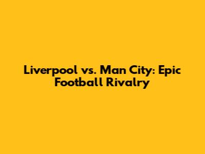 Liverpool vs. Man City: Epic Football Rivalry