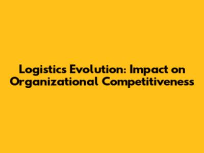 Logistics Evolution: Impact on Organizational Competitiveness