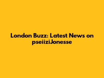 London Buzz: Latest News on pseiiziJonesse