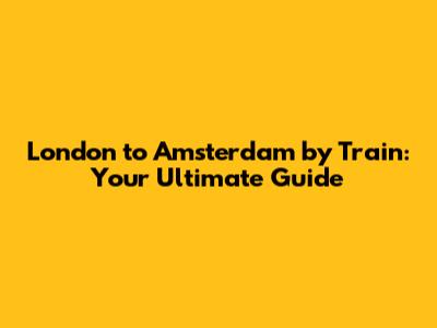 London to Amsterdam by Train: Your Ultimate Guide