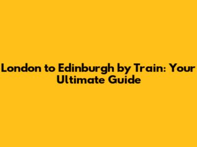 London to Edinburgh by Train: Your Ultimate Guide