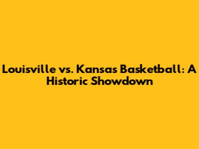 Louisville vs. Kansas Basketball: A Historic Showdown
