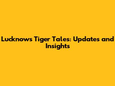 Lucknow's Tiger Tales: Updates and Insights