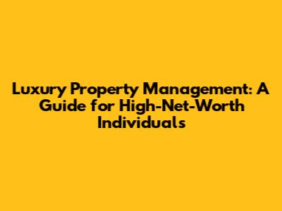 Luxury Property Management: A Guide for High-Net-Worth Individuals