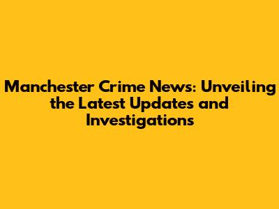Manchester Crime News: Unveiling the Latest Updates and Investigations