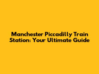 Manchester Piccadilly Train Station: Your Ultimate Guide