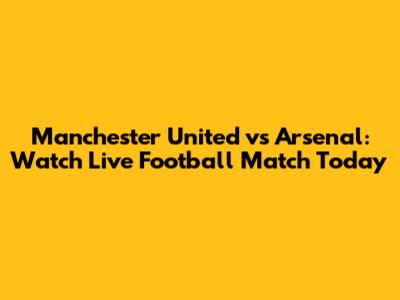 Manchester United vs Arsenal: Watch Live Football Match Today