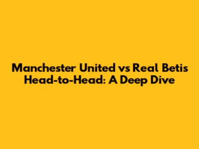 Manchester United vs Real Betis Head-to-Head: A Deep Dive
