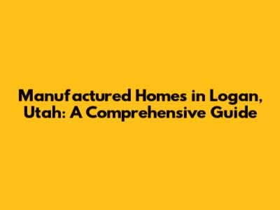 Manufactured Homes in Logan, Utah: A Comprehensive Guide