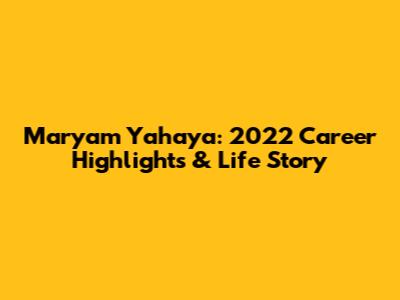 Maryam Yahaya: 2022 Career Highlights & Life Story