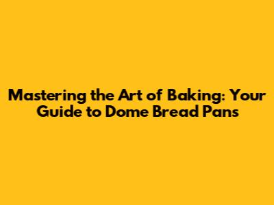 Mastering the Art of Baking: Your Guide to Dome Bread Pans