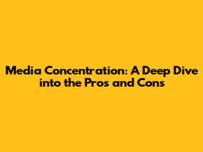 Media Concentration: A Deep Dive into the Pros and Cons