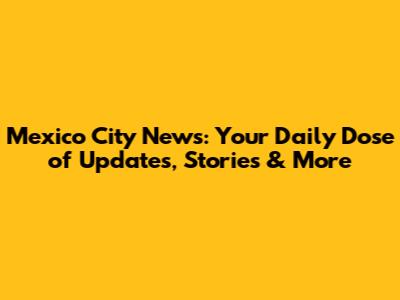 Mexico City News: Your Daily Dose of Updates, Stories & More