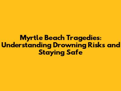 Myrtle Beach Tragedies: Understanding Drowning Risks and Staying Safe