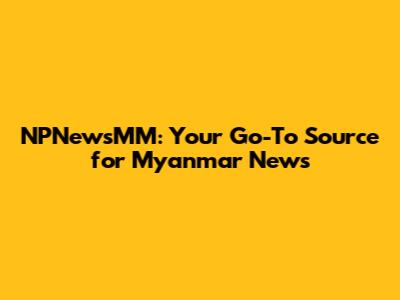NPNewsMM: Your Go-To Source for Myanmar News