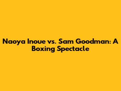 Naoya Inoue vs. Sam Goodman: A Boxing Spectacle