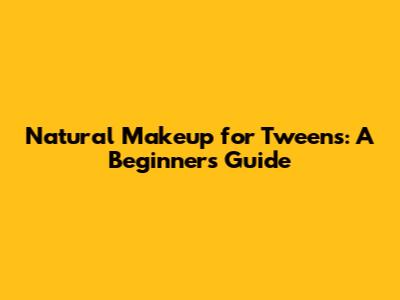 Natural Makeup for Tweens: A Beginner's Guide