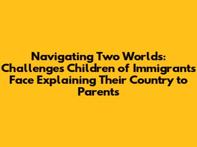 Navigating Two Worlds: Challenges Children of Immigrants Face Explaining Their Country to Parents