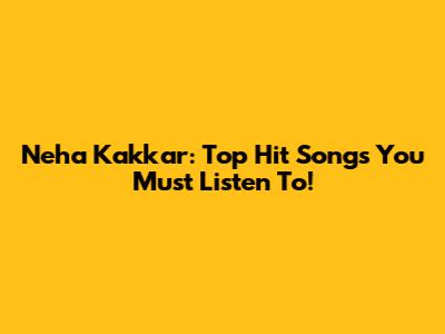 Neha Kakkar: Top Hit Songs You Must Listen To!