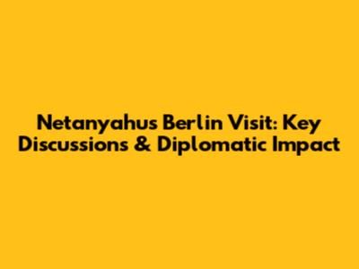 Netanyahu's Berlin Visit: Key Discussions & Diplomatic Impact