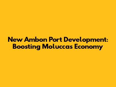 New Ambon Port Development: Boosting Moluccas' Economy