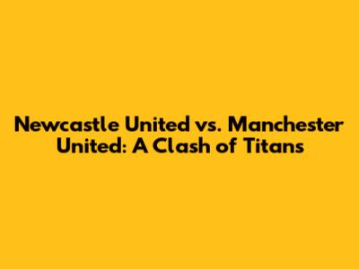 Newcastle United vs. Manchester United: A Clash of Titans