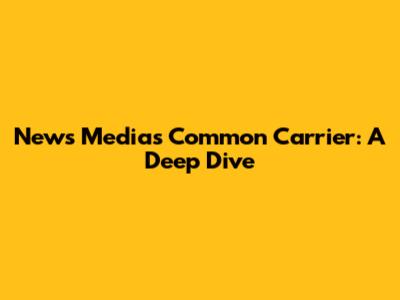News Media's Common Carrier: A Deep Dive