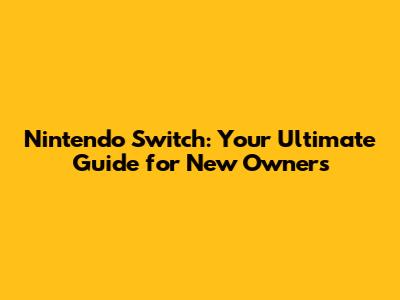 Nintendo Switch: Your Ultimate Guide for New Owners