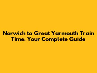 Norwich to Great Yarmouth Train Time: Your Complete Guide