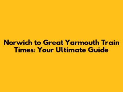 Norwich to Great Yarmouth Train Times: Your Ultimate Guide