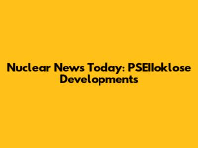 Nuclear News Today: PSEIIoklose Developments