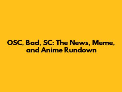 OSC, Bad, SC: The News, Meme, and Anime Rundown