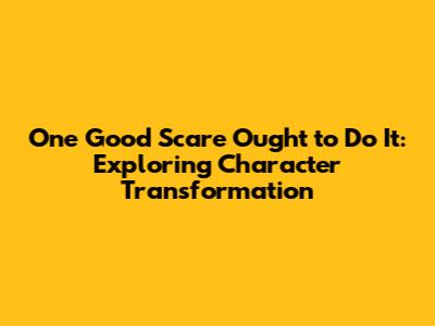 One Good Scare Ought to Do It: Exploring Character Transformation