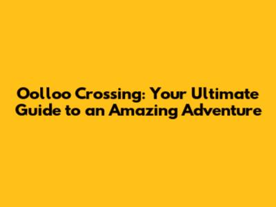 Oolloo Crossing: Your Ultimate Guide to an Amazing Adventure