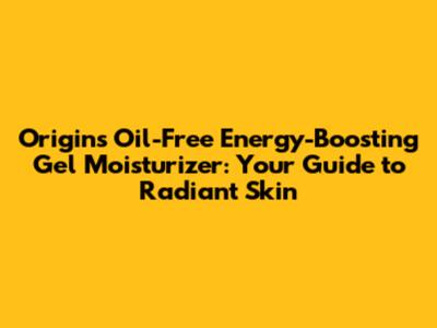 Origins Oil-Free Energy-Boosting Gel Moisturizer: Your Guide to Radiant Skin