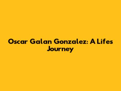 Oscar Galan Gonzalez: A Life's Journey