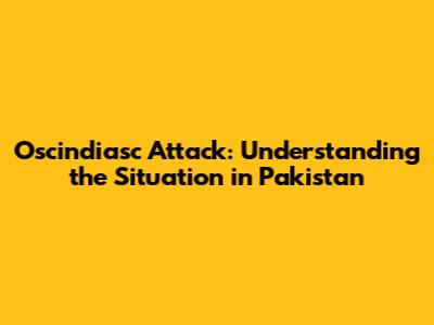 Oscindiasc Attack: Understanding the Situation in Pakistan