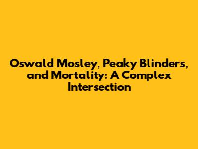 Oswald Mosley, Peaky Blinders, and Mortality: A Complex Intersection
